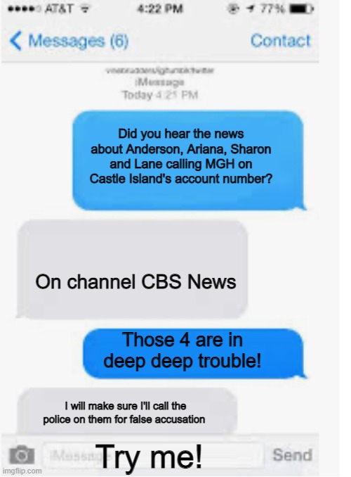 MGH castle island conversation | Did you hear the news about Anderson, Ariana, Sharon and Lane calling MGH on Castle Island's account number? On channel CBS News; Those 4 are in deep deep trouble! I will make sure I'll call the police on them for false accusation; Try me! | image tagged in blank text conversation,day at the beach | made w/ Imgflip meme maker
