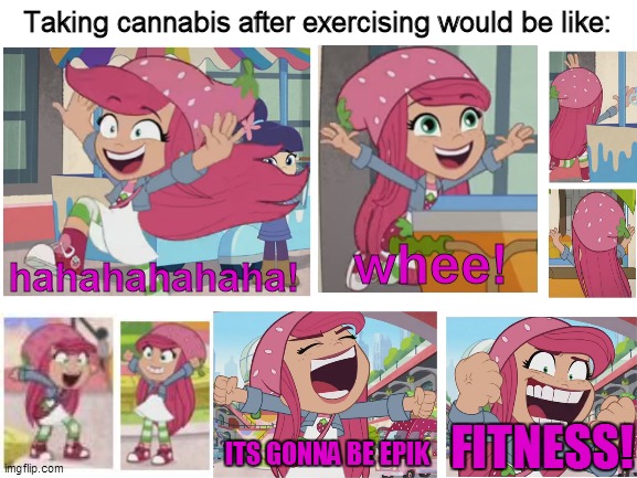 Strawberry Shortcake after when she consumes cannabis after exercising | Taking cannabis after exercising would be like:; hahahahahaha! whee! FITNESS! ITS GONNA BE EPIK | image tagged in blank white template,strawberry shortcake,strawberry shortcake berry in the big city,memes,funny,funny memes | made w/ Imgflip meme maker