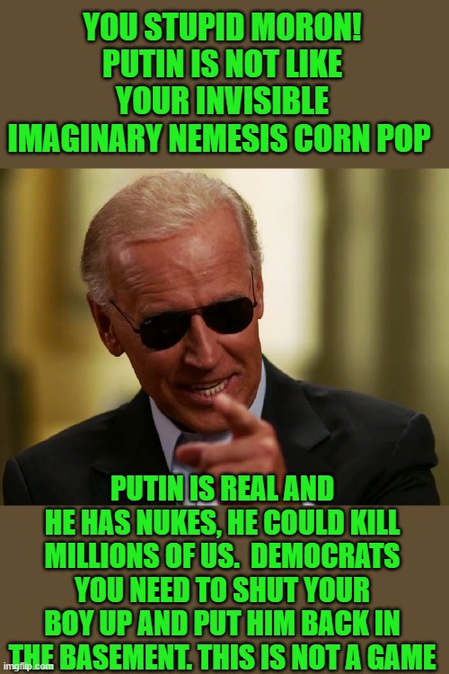 yep | YOU STUPID MORON! PUTIN IS NOT LIKE YOUR INVISIBLE IMAGINARY NEMESIS CORN POP; PUTIN IS REAL AND HE HAS NUKES, HE COULD KILL MILLIONS OF US.  DEMOCRATS YOU NEED TO SHUT YOUR BOY UP AND PUT HIM BACK IN THE BASEMENT. THIS IS NOT A GAME | image tagged in cool joe biden | made w/ Imgflip meme maker