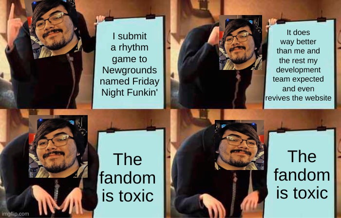 sad hours | It does way better than me and the rest my development team expected and even revives the website; I submit a rhythm game to Newgrounds named Friday Night Funkin'; The fandom is toxic; The fandom is toxic | image tagged in memes,gru's plan,friday night funkin | made w/ Imgflip meme maker