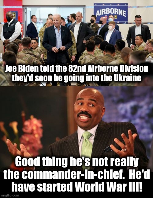 Thank God he's only a stupid, senile puppet! | Joe Biden told the 82nd Airborne Division
they'd soon be going into the Ukraine; Good thing he's not really the commander-in-chief.  He'd
have started World War III! | image tagged in memes,steve harvey,joe biden,ukraine,world war 3,russia | made w/ Imgflip meme maker