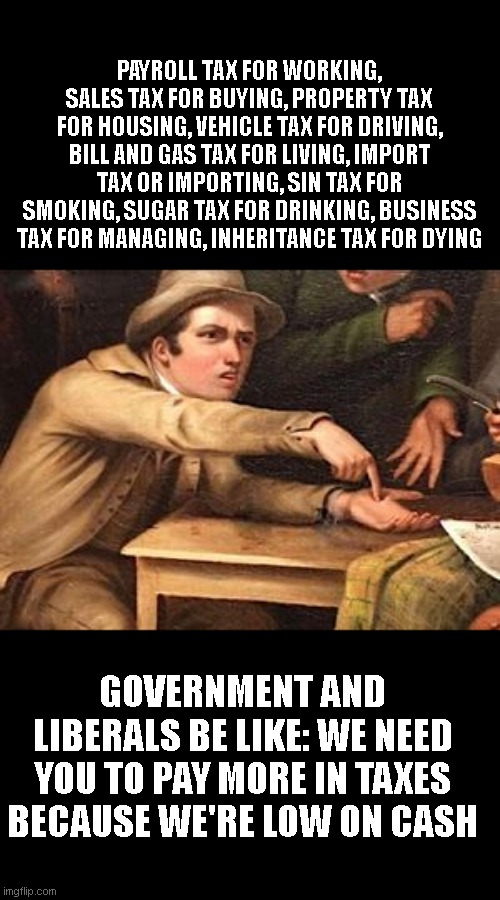 Hand out painting | PAYROLL TAX FOR WORKING, SALES TAX FOR BUYING, PROPERTY TAX FOR HOUSING, VEHICLE TAX FOR DRIVING, BILL AND GAS TAX FOR LIVING, IMPORT TAX OR IMPORTING, SIN TAX FOR SMOKING, SUGAR TAX FOR DRINKING, BUSINESS TAX FOR MANAGING, INHERITANCE TAX FOR DYING; GOVERNMENT AND LIBERALS BE LIKE: WE NEED YOU TO PAY MORE IN TAXES BECAUSE WE'RE LOW ON CASH | image tagged in hand out painting | made w/ Imgflip meme maker