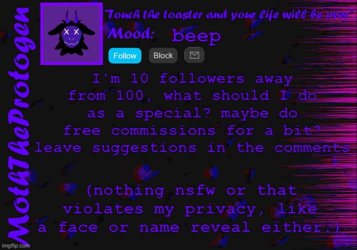 beep. | beep; I'm 10 followers away from 100, what should I do as a special? maybe do free commissions for a bit? leave suggestions in the comments; (nothing nsfw or that violates my privacy, like a face or name reveal either.) | image tagged in moth announcement temp 3 0 | made w/ Imgflip meme maker