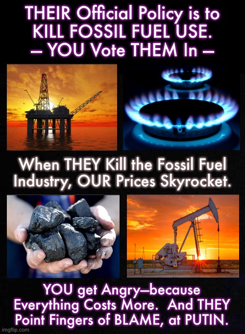 Your Vote = Their Policies = CONSEQUENCES & REPERCUSSIONS.  Now, WE ALL PAY for it.  FJB | THEIR Official Policy is to
KILL FOSSIL FUEL USE.
— YOU Vote THEM In —; When THEY Kill the Fossil Fuel
Industry, OUR Prices Skyrocket. YOU get Angry—because Everything Costs More.  And THEY Point Fingers of BLAME, at PUTIN. | image tagged in memes,energy independence,energy dependence,just keep paying more,just print more money,just give more handouts | made w/ Imgflip meme maker