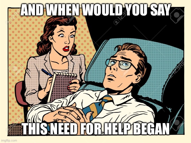 psychologist | AND WHEN WOULD YOU SAY THIS NEED FOR HELP BEGAN | image tagged in psychologist | made w/ Imgflip meme maker