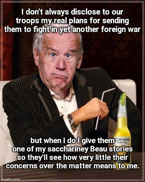 Biden spilled beans | I don't always disclose to our troops my real plans for sending them to fight in yet another foreign war; but when I do I give them one of my sacchariney Beau stories so they'll see how very little their concerns over the matter means to me. | image tagged in the most confused man in the world joe biden,biden hypocrisy,warmonger joe,ukraine,endless wars,political humor | made w/ Imgflip meme maker