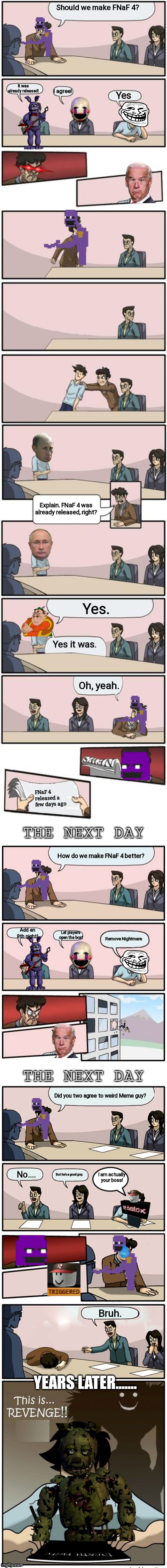 How do we make FNaF 4 better FULL STORY | Should we make FNaF 4? It was already released! I agree! Yes; Explain. FNaF 4 was already released, right? Yes. Yes it was. Oh, yeah. FNaF 4 released a few days ago; How do we make FNaF 4 better? Add an 8th night! Let players open the box! Remove Nightmare; Did you two agree to weird Meme guy? I am actually your boss! No.... But he's a good guy. Bruh. YEARS LATER....... | image tagged in the boardroom meeting director's cut,full story,story mode | made w/ Imgflip meme maker