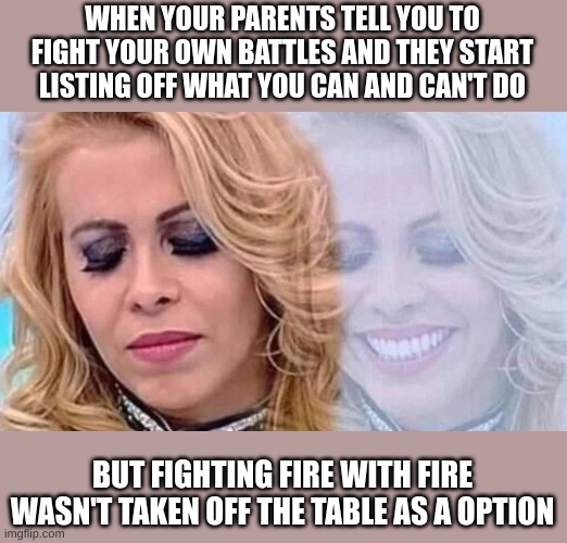 Joelma | WHEN YOUR PARENTS TELL YOU TO FIGHT YOUR OWN BATTLES AND THEY START LISTING OFF WHAT YOU CAN AND CAN'T DO; BUT FIGHTING FIRE WITH FIRE WASN'T TAKEN OFF THE TABLE AS A OPTION | image tagged in joelma,chaotic,i really don't recommend doing this | made w/ Imgflip meme maker