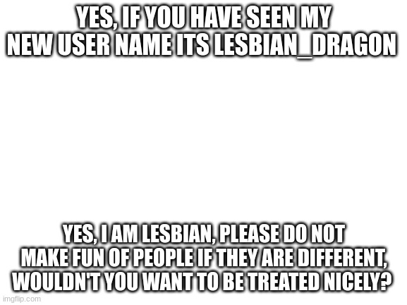 Blank White Template | YES, IF YOU HAVE SEEN MY NEW USER NAME ITS LESBIAN_DRAGON; YES, I AM LESBIAN, PLEASE DO NOT MAKE FUN OF PEOPLE IF THEY ARE DIFFERENT, WOULDN'T YOU WANT TO BE TREATED NICELY? | image tagged in blank white template | made w/ Imgflip meme maker