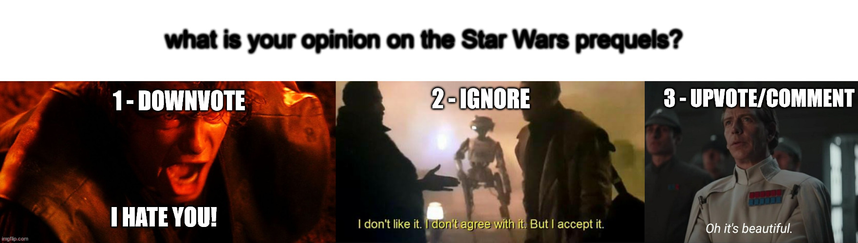 what is your opinion on the Star Wars prequels? 1 - DOWNVOTE; 2 - IGNORE; 3 - UPVOTE/COMMENT; I HATE YOU! | image tagged in anakin i hate you,i don't like it i don't agree with it but i accept it,oh it's beautiful | made w/ Imgflip meme maker