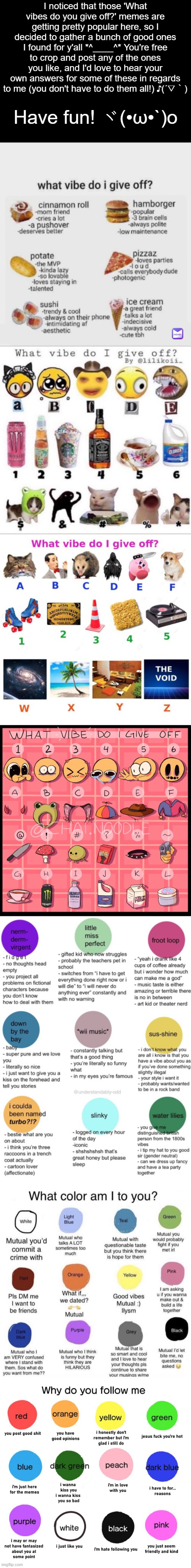 Feel free to use whichever ones you'd like! | I noticed that those 'What vibes do you give off?' memes are getting pretty popular here, so I decided to gather a bunch of good ones I found for y'all *^____^* You're free to crop and post any of the ones you like, and I'd love to hear your own answers for some of these in regards to me (you don't have to do them all!) ♪(´▽｀); Have fun! ヾ(•ω•`)o | image tagged in memes,good vibes,vibes,vibe,vibe check | made w/ Imgflip meme maker