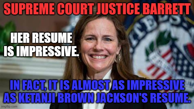 Wait. I am supposed to hate her because of her political party, and views.  Sorry. | SUPREME COURT JUSTICE BARRETT; HER RESUME IS IMPRESSIVE. IN FACT, IT IS ALMOST AS IMPRESSIVE AS KETANJI BROWN JACKSON'S RESUME. | image tagged in politics | made w/ Imgflip meme maker