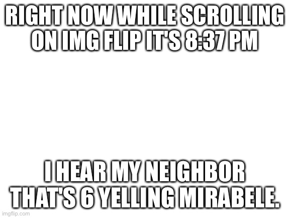 :) | RIGHT NOW WHILE SCROLLING ON IMG FLIP IT'S 8:37 PM; I HEAR MY NEIGHBOR THAT'S 6 YELLING MIRABELE. | image tagged in blank white template | made w/ Imgflip meme maker