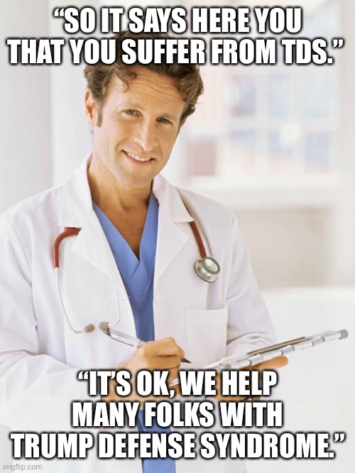 Doctor | “SO IT SAYS HERE YOU THAT YOU SUFFER FROM TDS.”; “IT’S OK, WE HELP MANY FOLKS WITH TRUMP DEFENSE SYNDROME.” | image tagged in doctor | made w/ Imgflip meme maker