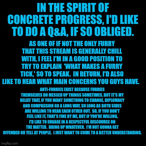 Again, I know I'm a furry, but I'm genuinely trying to be a good person.  Ask questions about me, about furries, whatever ya wan | IN THE SPIRIT OF CONCRETE PROGRESS, I'D LIKE TO DO A Q&A, IF SO OBLIGED. AS ONE OF IF NOT THE ONLY FURRY THAT THIS STREAM IS GENERALLY CHILL WITH, I FEEL I'M IN A GOOD POSITION TO TRY TO EXPLAIN  'WHAT MAKES A FURRY TICK,' SO TO SPEAK.  IN RETURN, I'D ALSO LIKE TO HEAR WHAT MAIN CONCERNS YOU GUYS HAVE. ANTI-FURRIES EXIST BECAUSE FURRIES THEMSELVES DO MESSED UP THINGS SOMETIMES, BUT IT'S MY BELIEF THAT, IF YOU WANT SOMETHING TO CHANGE, DIPLOMACY AND COMPASSION GO A LONG WAY, SO LONG AS BOTH SIDES ARE WILLING TO HEAR EACH OTHER OUT.  SO, IF YOU DON'T FEEL LIKE IT, THAT'S FINE BY ME, BUT IF YOU'RE WILLING, I'D LIKE TO ENGAGE IN A RESPECTFUL DISCOURSE ON THE MATTER.  BRING UP WHATEVER.  I'M NOT GONNA GET OFFENDED OR YELL AT PEOPLE.  I JUST WANT TO COME TO A BETTER UNDERSTANDING. | image tagged in blank black square template | made w/ Imgflip meme maker