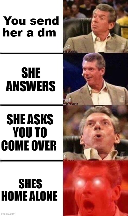 Vince McMahon Reaction w/Glowing Eyes | You send her a dm; SHE ANSWERS; SHE ASKS YOU TO COME OVER; SHES HOME ALONE | image tagged in vince mcmahon reaction w/glowing eyes | made w/ Imgflip meme maker