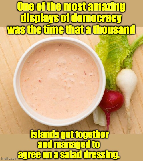 democracy | One of the most amazing displays of democracy was the time that a thousand; islands got together and managed to agree on a salad dressing. | image tagged in bad pun | made w/ Imgflip meme maker