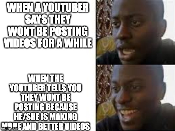 Youtubers not posting | WHEN A YOUTUBER SAYS THEY WONT BE POSTING VIDEOS FOR A WHILE; WHEN THE YOUTUBER TELLS YOU THEY WONT BE POSTING BECAUSE HE/SHE IS MAKING MORE AND BETTER VIDEOS | image tagged in youtube,not posting | made w/ Imgflip meme maker