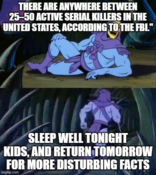a | THERE ARE ANYWHERE BETWEEN 25–50 ACTIVE SERIAL KILLERS IN THE UNITED STATES, ACCORDING TO THE FBI."; SLEEP WELL TONIGHT KIDS, AND RETURN TOMORROW FOR MORE DISTURBING FACTS | image tagged in skeletor disturbing facts | made w/ Imgflip meme maker