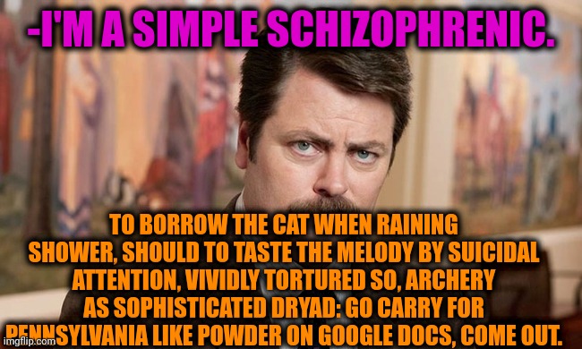 -Following text. | -I'M A SIMPLE SCHIZOPHRENIC. TO BORROW THE CAT WHEN RAINING SHOWER, SHOULD TO TASTE THE MELODY BY SUICIDAL ATTENTION, VIVIDLY TORTURED SO, ARCHERY AS SOPHISTICATED DRYAD: GO CARRY FOR PENNSYLVANIA LIKE POWDER ON GOOGLE DOCS, COME OUT. | image tagged in i'm a simple man,ron swanson,mental illness,schizophrenia,freedom of speech,prescription | made w/ Imgflip meme maker