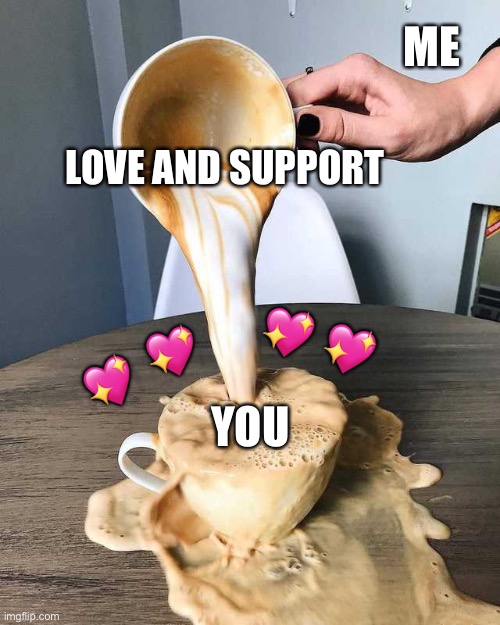 THERES NEVER TOO MUCH | ME; LOVE AND SUPPORT; 💖; 💖; 💖; 💖; YOU | image tagged in over pouring cappuccino,wholesome | made w/ Imgflip meme maker