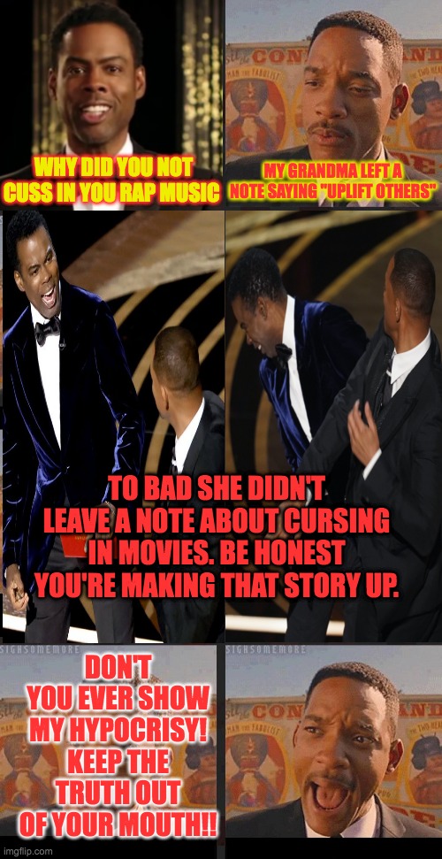 Will Smith Hypocrite | WHY DID YOU NOT CUSS IN YOU RAP MUSIC; MY GRANDMA LEFT A NOTE SAYING "UPLIFT OTHERS"; TO BAD SHE DIDN'T LEAVE A NOTE ABOUT CURSING IN MOVIES. BE HONEST YOU'RE MAKING THAT STORY UP. DON'T YOU EVER SHOW MY HYPOCRISY! KEEP THE TRUTH OUT OF YOUR MOUTH!! | image tagged in will smith punching chris rock,hypocrisy,will smith,will smith fresh prince,crying will smith,oscars | made w/ Imgflip meme maker