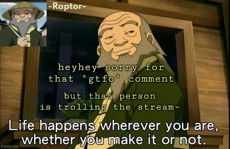 sorry- im not against furries i literally am one ;-; | heyhey sorry for that "gtfo" comment; but that person is trolling the stream- | image tagged in raptors iroh temp | made w/ Imgflip meme maker