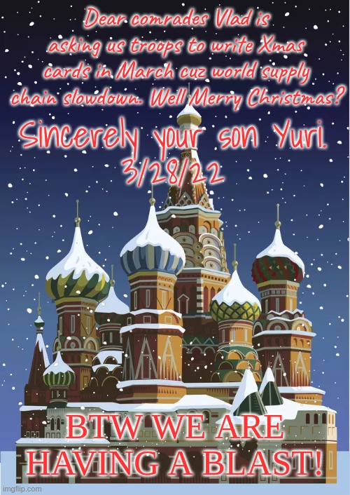 Xmas card from the front in Ukraine | Dear comrades Vlad is asking us troops to write Xmas cards in March cuz world supply chain slowdown. Well Merry Christmas? Sincerely your son Yuri.
3/28/22; BTW WE ARE HAVING A BLAST! | image tagged in xmas cards,ukraine,russia,mias | made w/ Imgflip meme maker