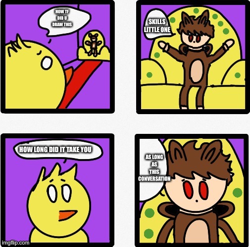 heaven conversation | HOW TF DID U DRAW THIS; SKILLS LITTLE ONE; HOW LONG DID IT TAKE YOU; AS LONG AS THIS CONVERSATION | image tagged in heaven conversation | made w/ Imgflip meme maker
