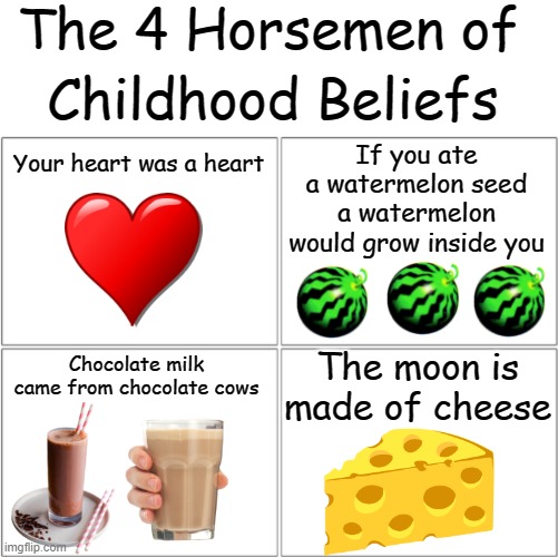*chokes*  *insert creative title* fun fact moon cheese exists: | The 4 Horsemen of; Childhood Beliefs; If you ate a watermelon seed a watermelon would grow inside you; Your heart was a heart; Chocolate milk came from chocolate cows; The moon is made of cheese | image tagged in the 4 horsemen of,childhood,help,lol | made w/ Imgflip meme maker