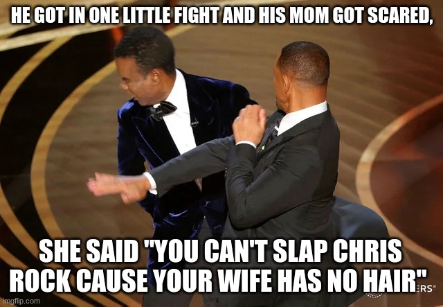 Will Smith punching Chris Rock | HE GOT IN ONE LITTLE FIGHT AND HIS MOM GOT SCARED, SHE SAID "YOU CAN'T SLAP CHRIS ROCK CAUSE YOUR WIFE HAS NO HAIR" | image tagged in will smith punching chris rock | made w/ Imgflip meme maker