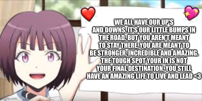 Thought you might of wanted to hear this <3 | 💖; ❤️; WE ALL HAVE OUR UP'S AND DOWNS, IT'S OUR LITTLE BUMPS IN THE ROAD. BUT YOU AREN'T MEANT TO STAY THERE, YOU ARE MEANT TO BE STRONGER, INCREDIBLE AND AMAZING. THE TOUGH SPOT YOUR IN IS NOT YOUR FINAL DESTINATION. YOU STILL HAVE AN AMAZING LIFE TO LIVE AND LEAD <3 | image tagged in wholesome,anime,motivation | made w/ Imgflip meme maker
