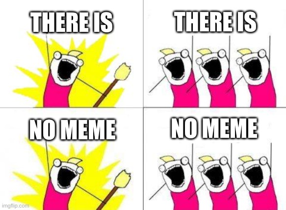 wow | THERE IS; THERE IS; NO MEME; NO MEME | image tagged in idk what i am doing with my life help me | made w/ Imgflip meme maker