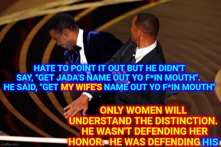 How Dare You Insult My Trophy | HATE TO POINT IT OUT BUT HE DIDN'T SAY, "GET JADA'S NAME OUT YO F*IN MOUTH".  HE SAID, "GET MY WIFE'S NAME OUT YO F*IN MOUTH"; MY WIFE'S; ONLY WOMEN WILL UNDERSTAND THE DISTINCTION.  HE WASN'T DEFENDING HER HONOR.  HE WAS DEFENDING HIS; HIS | image tagged in will smith slap,memes,men vs women,male logic,men,something's wrong i can feel it | made w/ Imgflip meme maker