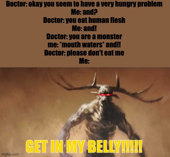 I'm a Wendigo and my doctor seems to be tasty for a banquet | Doctor: okay you seem to have a very hungry problem
Me: and?
Doctor: you eat human flesh
Me: and!
Doctor: you are a monster
me: *mouth waters* and!!
Doctor: please don't eat me
Me:; GET IN MY BELLY!!!!! | image tagged in wendigo wants to fight you | made w/ Imgflip meme maker