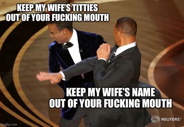 Will Smith punching Chris Rock | KEEP MY WIFE’S TITTIES OUT OF YOUR FUCKING MOUTH; KEEP MY WIFE’S NAME OUT OF YOUR FUCKING MOUTH | image tagged in will smith punching chris rock,memes | made w/ Imgflip meme maker