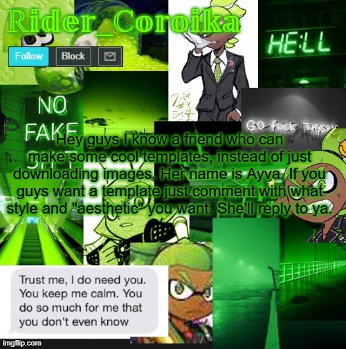 My account is acting up right now, so I'm posting this with Legend's email | Hey guys I know a friend who can make some cool templates, instead of just downloading images. Her name is Ayva. If you guys want a template just comment with what style and "aesthetic" you want. She'll reply to ya. | image tagged in rider_coroika's temp | made w/ Imgflip meme maker