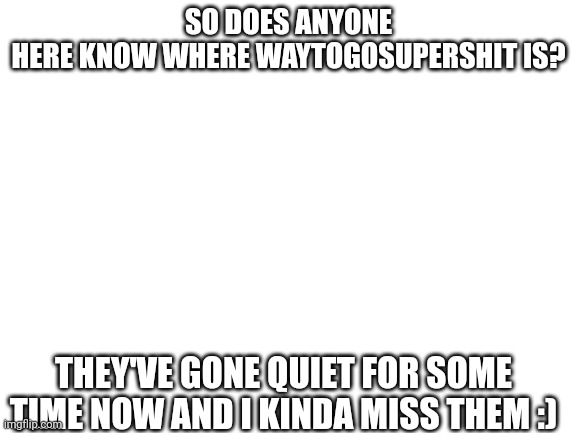 Blank White Template | SO DOES ANYONE HERE KNOW WHERE WAYTOGOSUPERSHIT IS? THEY'VE GONE QUIET FOR SOME TIME NOW AND I KINDA MISS THEM :) | image tagged in blank white template | made w/ Imgflip meme maker