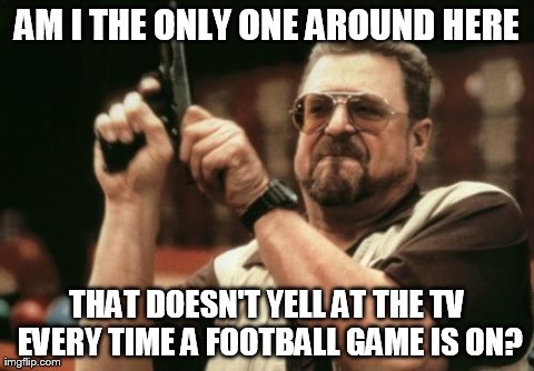 They can't hear you. | AM I THE ONLY ONE AROUND HERE THAT DOESN'T YELL AT THE TV EVERY TIME A FOOTBALL GAME IS ON? | image tagged in memes,am i the only one around here | made w/ Imgflip meme maker