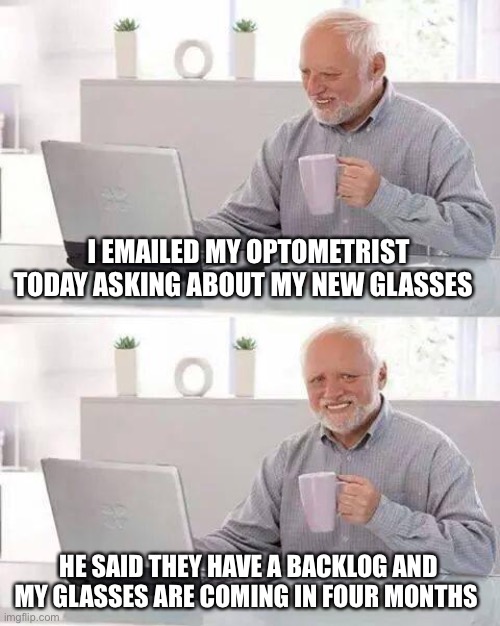 Hide the Pain Harold Meme | I EMAILED MY OPTOMETRIST TODAY ASKING ABOUT MY NEW GLASSES; HE SAID THEY HAVE A BACKLOG AND MY GLASSES ARE COMING IN FOUR MONTHS | image tagged in memes,hide the pain harold | made w/ Imgflip meme maker