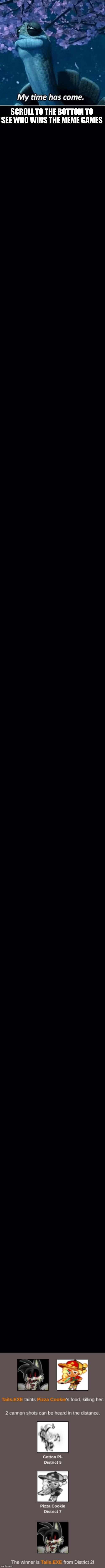 I'm as shocked as you are. (Mod note: Please put Friday meme night in the rules, I am putting this on every title name because y | SCROLL TO THE BOTTOM TO SEE WHO WINS THE MEME GAMES | image tagged in my time has come,black background | made w/ Imgflip meme maker