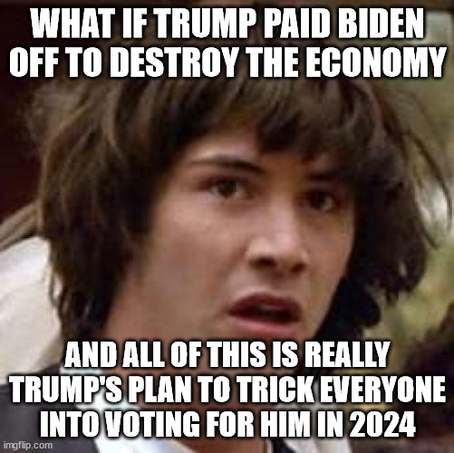 Will you impeach Biden now? | WHAT IF TRUMP PAID BIDEN OFF TO DESTROY THE ECONOMY; AND ALL OF THIS IS REALLY TRUMP'S PLAN TO TRICK EVERYONE INTO VOTING FOR HIM IN 2024 | image tagged in memes,conspiracy keanu,biden,trump,conspiracy,9d chess | made w/ Imgflip meme maker