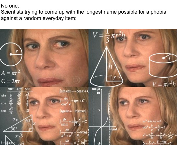 Eigkowmchuriwmcyhvuoujuihgjgolwppwplckgmtnejocogltksnciotjnwxopwphobia it is | No one:

Scientists trying to come up with the longest name possible for a phobia against a random everyday item: | image tagged in calculating meme | made w/ Imgflip meme maker