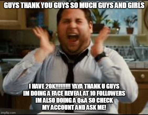 thank you |  GUYS THANK YOU GUYS SO MUCH GUYS AND GIRLS; I HAVE 20K!!!!!!!!! YAYA THANK U GUYS
IM DOING A FACE REVEAL AT 10 FOLLOWERS
IM ALSO DOING A Q&A SO CHECK
MY ACCOUNT AND ASK ME! | image tagged in excited,20k,memes,funny,cats,ukrainian lives matter | made w/ Imgflip meme maker