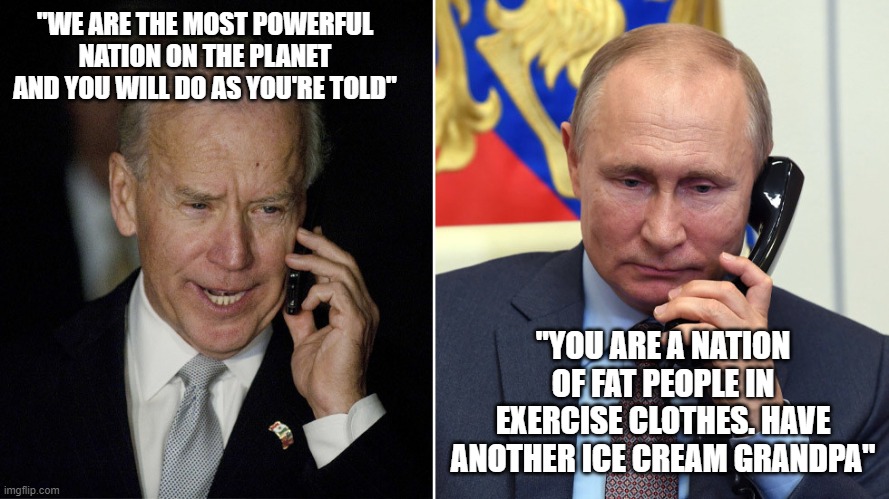 Biden gets no respect. | "WE ARE THE MOST POWERFUL NATION ON THE PLANET AND YOU WILL DO AS YOU'RE TOLD"; "YOU ARE A NATION OF FAT PEOPLE IN EXERCISE CLOTHES. HAVE ANOTHER ICE CREAM GRANDPA" | image tagged in biden-putin | made w/ Imgflip meme maker