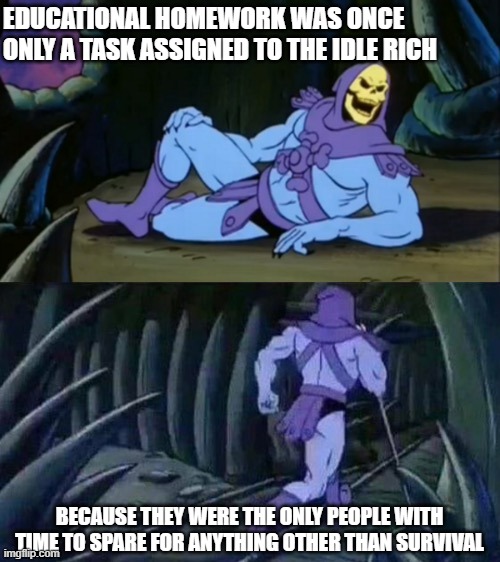 Skeletor disturbing facts | EDUCATIONAL HOMEWORK WAS ONCE ONLY A TASK ASSIGNED TO THE IDLE RICH; BECAUSE THEY WERE THE ONLY PEOPLE WITH TIME TO SPARE FOR ANYTHING OTHER THAN SURVIVAL | image tagged in skeletor disturbing facts | made w/ Imgflip meme maker