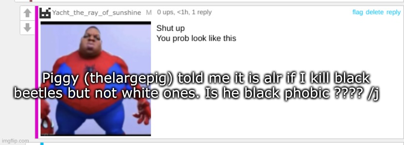 Ass | Piggy (thelargepig) told me it is alr if I kill black beetles but not white ones. Is he black phobic ???? /j | image tagged in ass | made w/ Imgflip meme maker