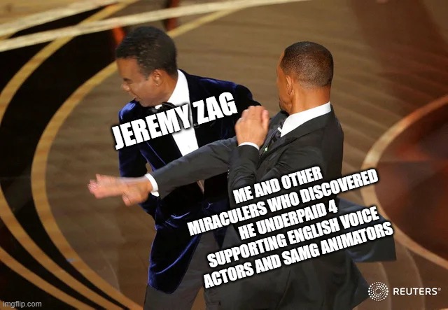 #ZagPayUp | JEREMY ZAG; ME AND OTHER MIRACULERS WHO DISCOVERED HE UNDERPAID 4 SUPPORTING ENGLISH VOICE ACTORS AND SAMG ANIMATORS | image tagged in will smith punching chris rock,miraculous ladybug,jeremy zag,drama,zagpayup | made w/ Imgflip meme maker