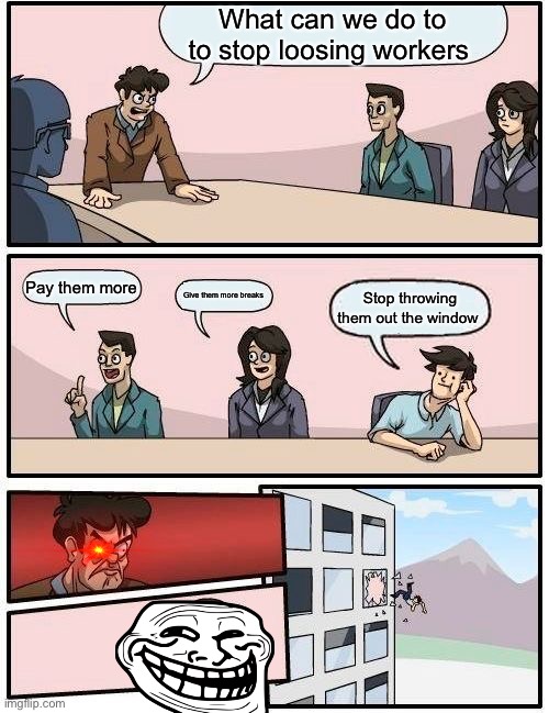 Boardroom | What can we do to to stop loosing workers; Pay them more; Give them more breaks; Stop throwing them out the window | image tagged in memes,boardroom meeting suggestion | made w/ Imgflip meme maker