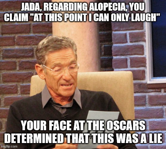 Maury Lie Detector | JADA, REGARDING ALOPECIA, YOU CLAIM "AT THIS POINT I CAN ONLY LAUGH"; YOUR FACE AT THE OSCARS DETERMINED THAT THIS WAS A LIE | image tagged in maury lie detector,memes | made w/ Imgflip meme maker